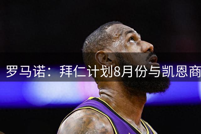 罗马诺：拜仁计划8月份与凯恩商谈续约，将留住他作为优先事项